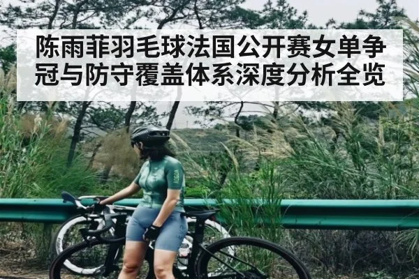 陈雨菲羽毛球法国公开赛女单争冠与防守覆盖体系深度分析全览